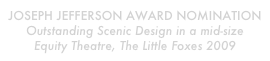 Joseph jefferson award Nomination
Outstanding Scenic Design in a mid-size Equity Theatre, The Little Foxes 2009